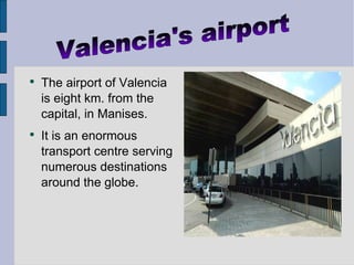 The airport of Valencia is eight km. from the capital, in Manises. It is an enormous transport centre serving numerous destinations around the globe. Valencia's airport 