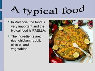 In Valencia  the food is very important and the typical food is PAELLA.  The ingredients are: rice, chicken, rabbit, olive oil and vegetables. A typical food 