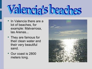 In Valencia there are a lot of beaches, for example: Malvarrosa, las Arenas... They are famous for their clean water and their very beautiful sand. Our coast is 2800 meters long. Valencia's beaches 