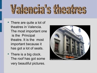 There are quite a lot of theatres in Valencia. The most important one  is the  Principal theatre. It is the  most important because it has got a lot of seats.  There is a big clock. The roof has got some very beautiful pictures.   Valencia's theatres 