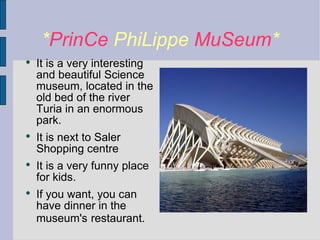 * PrinCe  PhiLippe  MuSeum * It is a very interesting and beautiful Science museum, located in the old bed of the river Turia in an enormous park. It is next to Saler Shopping centre It is a very funny place for kids. If you want, you can have dinner in the museum's   restaurant. 