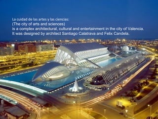La cuidad de las artes y las ciencias: (The city of arts and sciences) is a complex architectural, cultural and entertainment in the city of Valencia.  It was designed by architect Santiago Calatrava and Felix Candela. 