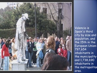 Valencia is Spain's third city by size and population, and the 15th in the European Union: 797,654 inhabitants in the municipality and 1,738,690 inhabitants in the metropolitan area. 