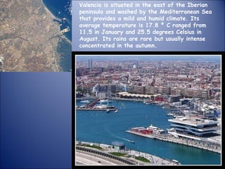 Valencia is situated in the east of the Iberian peninsula and washed by the Mediterranean Sea that provides a mild and humid climate. Its average temperature is 17.8 º C ranged from 11.5 in January and 25.5 degrees Celsius in August. Its rains are rare but usually intense concentrated in the autumn. 