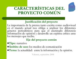 CARACTERÍSTICAS DEL PROYECTO COMÚN Justificación del proyecto La importancia de la prensa tanto escrita como audiovisual en el mundo actual nos obliga a analizar los diferentes géneros periodísticos para que el alumnado diferencie información de opinión y desarrolle un espíritu crítico ante los mensajes que recibe.  Eje del proyecto común Tipo : narrativo Ámbito de uso :  los medios de comunicación Tema : la actualidad:  entre la información y la opinión. 