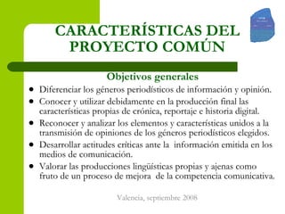 CARACTERÍSTICAS DEL PROYECTO COMÚN Objetivos generales Diferenciar los géneros periodísticos de información y opinión. Conocer y utilizar debidamente en la producción final las características propias de crónica, reportaje e historia digital. Reconocer y analizar los elementos y características unidos a la transmisión de opiniones de los géneros periodísticos elegidos.  Desarrollar actitudes críticas ante la  información emitida en los medios de comunicación. Valorar las producciones lingüísticas propias y ajenas como fruto de un proceso de mejora  de la competencia comunicativa.  