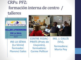 CRPs: PFZ:
formación interna de centro /
talleres
INS LA SÉNIA
(La Sénia)
formador:
Florenci Sales
CENTRE FEDAC-
PRATS (Prats de
Lluçanès),
formadora:
Carme Pellicer
INS. J. CALLÍS
(Vic),
formadora:
Marta Pey
 