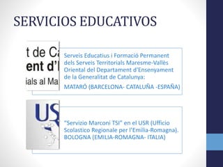 SERVICIOS EDUCATIVOS
Serveis Educatius i Formació Permanent
dels Serveis Territorials Maresme-Vallès
Oriental del Departament d'Ensenyament
de la Generalitat de Catalunya:
MATARÓ (BARCELONA- CATALUÑA -ESPAÑA)
“Servizio Marconi TSI” en el USR (Ufficio
Scolastico Regionale per l’Emilia-Romagna).
BOLOGNA (EMILIA-ROMAGNA- ITALIA)
 