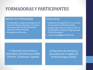 FORMADORAS Y PARTICIPANTES
MARTA PEY PRATDESABA:
• Coordinadora Lenguas Extranjeras en la
Secció de Serveis Educatius i Formació
Permanent dels Serveis Territorials
Maresme-Vallès Oriental)
• Embajadora eTwinning
ELENA PEZZI:
• profesora de español /LE en un centro
de secundaria de Bolonia (Italia),
• miembro del “Servizio Marconi TSI” en
el USR (Ufficio Scolastico Regionale per
l’Emilia-Romagna)
• asesora pedagógica eTwinning
17 docentes de primaria y
secundaria del Maresme-Vallès
Oriental (Catalunya- España)
16 docentes de primaria y
secundaria de la región de
Emilia Romagna (Italia)
 