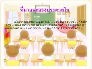 เนื่องจากสมาชิกในกลุ่มได้เล็งเห็นว่า ในปัจจุบันนี้มีนักศึกษาเข้าชั้นเรียนจำนวนน้อยลงเมื่อเทียบกับต้นภาคเรียน จึงเกิดข้อสงสัยและอยากทราบเหตุผลว่าเพราะเหตุใดนักศึกษาจึงไม่เข้าชั้นเรียน  