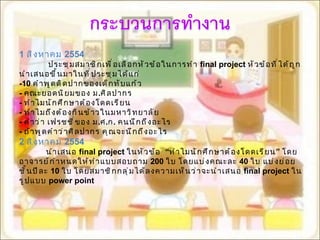 1  สิงหาคม  2554 ประชุมสมาชิกเพื่อเลือกหัวข้อในการทำ  final project   หัวข้อที่ได้ถูกนำเสนอขึ้นมาในที่ประชุมได้แก่ -10  คำพูดติดปากของเด็กทับแก้ว -  คณะยอดนิยมของ ม . ศิลปากร -   ทำไมนักศึกษาต้องโดดเรียน -   ทำไมถึงต้องกินข้าวในมหาวิทยาลัย -   คำว่า เฟรชชี่ของ ม . ศ . ก .  คนนึกถึงอะไร -   ถ้าพูดคำว่าศิลปากร คุณจะนึกถึงอะไร 2  สิงหาคม  2554 นำเสนอ  final project  ในหัวข้อ  “ ทำไมนักศึกษาต้องโดดเรียน ”  โดยอาจารย์กำหนดให้ทำแบบสอบถาม  200  ใบ โดยแบ่งคณะละ   40  ใบ แบ่งย่อยชั้นปีละ  10  ใบ โดยสมาชิกกลุ่มได้ลงความเห็นว่าจะนำเสนอ  final project  ในรูปแบบ  power point 