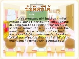 ได้รู้ถึงเหตุผลของผู้ที่โดดเรียน ว่าเค้ามีเหตุผลอะไรเค้าจึงโดดเรียน เหตุผลที่มีผู้ทำแบบสอบตอบมากที่สุด คือ เจ็บป่วย ซึ่งอาจเนื่องมากจากเป็นการเจ็บป่วยที่กระทันหันจึงไม่ได้ส่งใบลาก่อนล่วงหน้า จึงอาจกลายเป็นการโดดเรียนไป ส่วนเหตุผลที่มีผู้ทำแบบสอบตอบน้อยที่สุด คือ ไม่มีเพื่อนมาเรียนด้วย ซึ่งเหตุผลนี้ทำให้ได้รู้ว่าคนส่วนใหญ่ก็สามารถมาเข้าเรียนคนเดียวได้ 