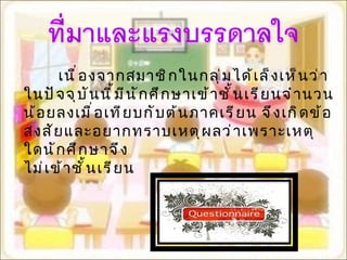 เนื่องจากสมาชิกในกลุ่มได้เล็งเห็นว่า ในปัจจุบันนี้มีนักศึกษาเข้าชั้นเรียนจำนวนน้อยลงเมื่อเทียบกับต้นภาคเรียน จึงเกิดข้อสงสัยและอยากทราบเหตุผลว่าเพราะเหตุใดนักศึกษาจึง ไม่เข้าชั้นเรียน  