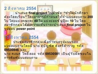 2  สิงหาคม  2554 นำเสนอ  final project  ในหัวข้อ  “ ทำไมนักศึกษาต้องโดดเรียน ”  โดยอาจารย์กำหนดให้ทำแบบสอบถาม  200  ใบ โดยแบ่งคณะละ   40  ใบ แบ่งย่อยชั้นปีละ  10  ใบ โดยสมาชิกกลุ่มได้ลงความเห็นว่าจะนำเสนอ  final project  ในรูปแบบ  power point 15  สิงหาคม  2554 ประชุมสมาชิกกลุ่มเพื่อกำหนดรูปแบบของแบบสอบถามโดยมี นาย สุบัญฑิต ส่งศรีสำราญ  รหัส  09530846   และ   นาย คเณศ  โพธิ์ลออ  รหัส  09530581   เป็นผู้รับผิดชอบในการพิมพ์แบบสอบถาม 