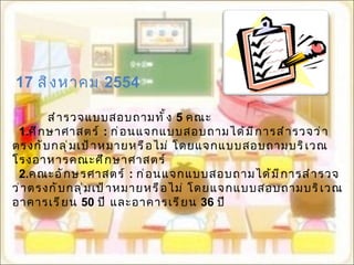   17  สิงหาคม  2554 สำรวจแบบสอบถามทั้ง   5  คณะ 1. ศึกษาศาสตร์   :  ก่อนแจกแบบสอบถามได้มีการสำรวจว่าตรงกับกลุ่มเป้าหมายหรือไม่ โดยแจกแบบสอบถามบริเวณโรงอาหารคณะศึกษาศาสตร์ 2. คณะอักษรศาสตร์  :   ก่อนแจกแบบสอบถามได้มีการสำรวจว่าตรงกับกลุ่มเป้าหมายหรือไม่ โดยแจกแบบสอบถามบริเวณอาคารเรียน  50  ปี และอาคารเรียน  36  ปี 