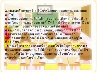 3. คณะเภสัชศาสตร์  :  ในการแจกแบบสอบถามของคณะเภสัช  ผู้แจกแบบสอบถามไม่ได้สำรวจกลุ่มเป้าหมายก่อนที่จะแจก โดยแจกแบบสอบถามที่  7-11  หน้าโรงอาหารยูเนี่ยน หน้าร้านถ่ายเอกสารของคณะเภสัชศาสตร์ 4. คณะวิทยาศาสตร์  :  ก่อนแจกแบบสอบถามได้มีการสำรวจว่าตรงกับกลุ่มเป้าหมายหรือไม่ โดยแจกแบบสอบถามบริเวณใต้ตึก ร . ว . ท .  และแจกเพื่อนๆในห้องเรียน 5. คณะวิศวะกรรมศาสตร์และเทคโนโลยีอุตสาหกรรม  :  ก่อนแจกแบบสอบถามได้มีการสำรวจว่าตรงกับกลุ่มเป้าหมายหรือไม่ โดยแจกแบบสอบถามบริเวณโรงอาหารเพชรรัตน์ และในชั้นเรียน 