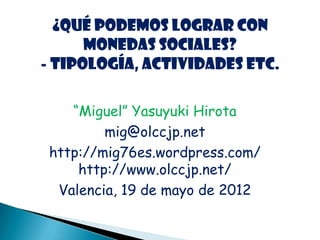 ¿Qué podemos lograr con
      monedas sociales?
- Tipología, actividades etc.

    “Miguel” Yasuyuki Hirota
         mig@olccjp.net
 http://mig76es.wordpress.com/
     http://www.olccjp.net/
  Valencia, 19 de mayo de 2012
 