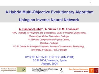 1

A Hybrid Multi-Objective Evolutionary Algorithm
Using an Inverse Neural Network
A. Gaspar-Cunha(1), A. Vieira(2), C.M. Fonseca(3)
(1)

IPC- Institute for Polymers and Composites, Dept. of Polymer Engineering,
University of Minho, Guimarães, Portugal
(2)

ISEP and Computational Physics Centre,
Coimbra, Portugal

(3)

CSI- Centre for Intelligent Systems, Faculty of Science and Technology,
University of Algarve, Faro, Portugal

HYBRID METAHEURISTICS (HM 2004)
ECAI 2004, Valencia, Spain
August, 2004
Instituto Superior de
Engenharia do Porto

Faculty of Science and Technology
University of Algarve

Dept. Polymer Engineering
University of Minho

 