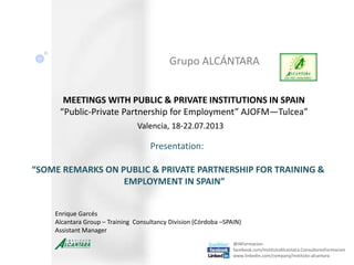 Grupo ALCÁNTARA
@IAFormacion
facebook.com/InstitutoAlcantara.ConsultoresFormacion
www.linkedin.com/company/instituto-alcantara
MEETINGS WITH PUBLIC & PRIVATE INSTITUTIONS IN SPAIN
“Public-Private Partnership for Employment” AJOFM—Tulcea”
Valencia, 18-22.07.2013
Enrique Garcés
Alcantara Group – Training Consultancy Division (Córdoba –SPAIN)
Assistant Manager
Presentation:
“SOME REMARKS ON PUBLIC & PRIVATE PARTNERSHIP FOR TRAINING &
EMPLOYMENT IN SPAIN”
 