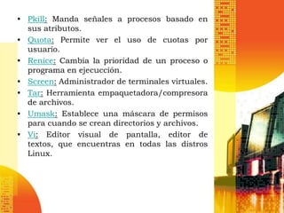 • Pkill: Manda señales a procesos basado en
  sus atributos.
• Quota: Permite ver el uso de cuotas por
  usuario.
• Renice: Cambia la prioridad de un proceso o
  programa en ejecucción.
• Screen: Administrador de terminales virtuales.
• Tar: Herramienta empaquetadora/compresora
  de archivos.
• Umask: Establece una máscara de permisos
  para cuando se crean directorios y archivos.
• Vi: Editor visual de pantalla, editor de
  textos, que encuentras en todas las distros
  Linux.
 