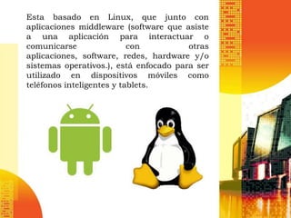 Esta basado en Linux, que junto con
aplicaciones middleware (software que asiste
a una aplicación para interactuar o
comunicarse                con          otras
aplicaciones, software, redes, hardware y/o
sistemas operativos.), está enfocado para ser
utilizado en dispositivos móviles como
teléfonos inteligentes y tablets.
 