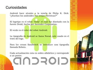 Curiosidades
  Android hace alusión a la novela de Philip K. Dick.
  “¿Sueñan los androides con ovejas eléctricas?”

  El logotipo es el robot "Andy" el cual fue diseñado con la
  fuente Droid, hecha por Ascender Corporation.

  El verde es el color del robot Android.

  La tipografía de Android se llama Norad, solo usado en el
  texto del logo.

  Para Ice cream Sandwitch se introduce una tipografía
  llamada Roboto.

  Cada actualización esta en orden alfabético y corresponde
  a un postre.
 