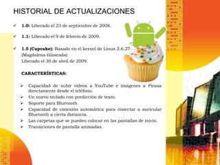 HISTORIAL DE ACTUALIZACIONES
   1.0: Liberado el 23 de septiembre de 2008.

   1.1: Liberado el 9 de febrero de 2009.

   1.5 (Cupcake): Basado en el kernel de Linux 2.6.27.
    (Magdalena Glaseada)
    Liberado el 30 de abril de 2009.

    CARACTERÍSTICAS:

       Capacidad de subir videos a YouTube e imágenes a Picasa
        directamente desde el teléfono.
       Un nuevo teclado con predicción de texto.
       Soporte para Bluetooth.
       Capacidad de conexión automática para conectar a auricular
        Bluetooth a cierta distancia.
       Las carpetas que se pueden colocar en las pantallas de inicio.
       Transiciones de pantalla animadas.
 