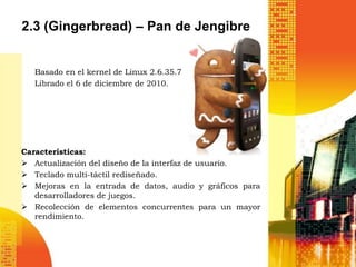 2.3 (Gingerbread) – Pan de Jengibre


   Basado en el kernel de Linux 2.6.35.7
   Librado el 6 de diciembre de 2010.




Características:
 Actualización del diseño de la interfaz de usuario.
 Teclado multi-táctil rediseñado.
 Mejoras en la entrada de datos, audio y gráficos para
   desarrolladores de juegos.
 Recolección de elementos concurrentes para un mayor
   rendimiento.
 