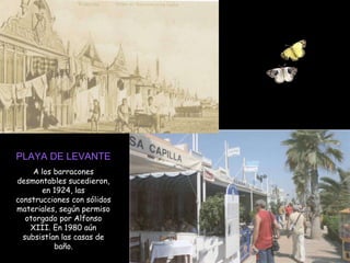 PLAYA DE LEVANTE A los barracones desmontables sucedieron, en 1924, las construcciones con sólidos materiales, según permiso otorgado por Alfonso XIII. En 1980 aún subsistían las casas de baño. 