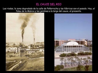 EL CAUCE DEL RIO Las riadas, la zona degradada de la calle de Peñarrocha y las fábricas son el pasado. Hoy, el Palau de la Música y los jardines a lo largo del cauce, el presente. 
