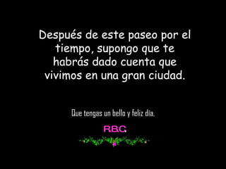 Después de este paseo por el tiempo, supongo que te habrás dado cuenta que vivimos en una gran ciudad. Que tengas un bello y feliz día,  R.B.C . 