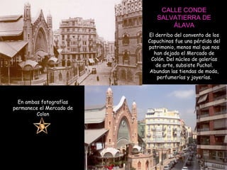 CALLE CONDE SALVATIERRA DE ÁLAVA El derribo del convento de los Capuchinos fue una pérdida del patrimonio, menos mal que nos han dejado el Mercado de Colón. Del núcleo de galerías de arte, subsiste Puchol. Abundan las tiendas de moda, perfumerías y joyerías. En ambas fotografías permanece el Mercado de Colon 