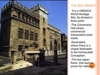 It is a UNESCO
World Heritage
Site. Its divided in
three parts:
-The Columnario
Hall where
commercial
transactions were
made.
-Downstairs,
where there is a
chapel dedicated
to the Immaculate
Conception.
-The two upper
floors, that were a
prison for robbers.
THE SILK MARKET
 