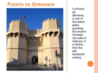 PUERTA DE SERRANOS
La Puerta
de
Serranos,
is one of
the twelve
gates
guarding
the ancient
Christian
city walls of
Valencia. It
is Gothic,
from the
late
fourteenth
century
 