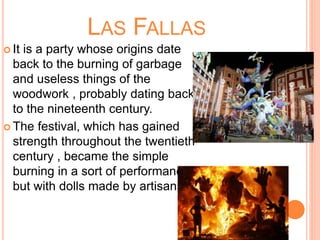 LAS FALLAS
 It is a party whose origins date
back to the burning of garbage
and useless things of the
woodwork , probably dating back
to the nineteenth century.
 The festival, which has gained
strength throughout the twentieth
century , became the simple
burning in a sort of performance ,
but with dolls made ​​by artisans.
 