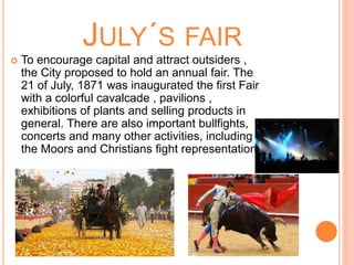JULY´S FAIR
 To encourage capital and attract outsiders ,
the City proposed to hold an annual fair. The
21 of July, 1871 was inaugurated the first Fair
with a colorful cavalcade , pavilions ,
exhibitions of plants and selling products in
general. There are also important bullfights,
concerts and many other activities, including
the Moors and Christians fight representation.
 