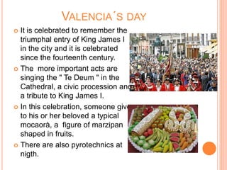VALENCIA´S DAY
 It is celebrated to remember the
triumphal entry of King James I
in the city and it is celebrated
since the fourteenth century.
 The more important acts are
singing the " Te Deum " in the
Cathedral, a civic procession and
a tribute to King James I.
 In this celebration, someone give
to his or her beloved a typical
mocaorà, a figure of marzipan
shaped in fruits.
 There are also pyrotechnics at
nigth.
 