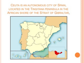 CEUTA IS AN AUTONOMOUS CITY OF SPAIN,
LOCATED IN THE TINGITANA PENINSULA IN THE
AFRICAN SHORE OF THE STRAIT OF GIBRALTAR,
 