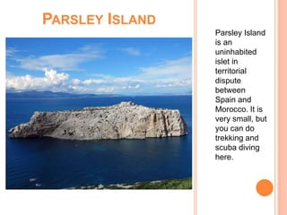 PARSLEY ISLAND
Parsley Island
is an
uninhabited
islet in
territorial
dispute
between
Spain and
Morocco. It is
very small, but
you can do
trekking and
scuba diving
here.
 
