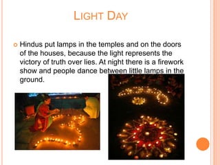 LIGHT DAY
 Hindus put lamps in the temples and on the doors
of the houses, because the light represents the
victory of truth over lies. At night there is a firework
show and people dance between little lamps in the
ground.
 