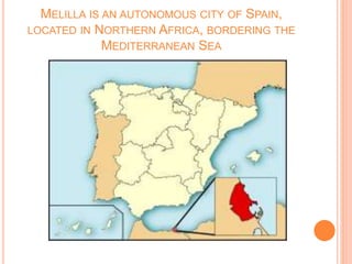 MELILLA IS AN AUTONOMOUS CITY OF SPAIN,
LOCATED IN NORTHERN AFRICA, BORDERING THE
MEDITERRANEAN SEA
 