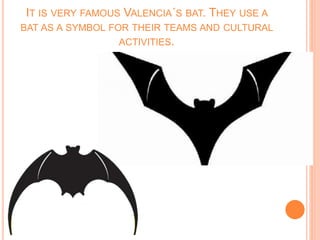 IT IS VERY FAMOUS VALENCIA´S BAT. THEY USE A
BAT AS A SYMBOL FOR THEIR TEAMS AND CULTURAL
ACTIVITIES.
 