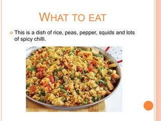 WHAT TO EAT
 This is a dish of rice, peas, pepper, squids and lots
of spicy chilli.
 