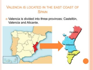 VALENCIA IS LOCATED IN THE EAST COAST OF
SPAIN
 Valencia is divided into three provinces: Castellón,
Valencia and Alicante.
 