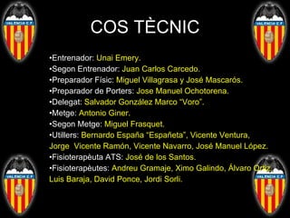 COS TÈCNIC Entrenador:  Unai Emery. Segon Entrenador:  Juan Carlos Carcedo. Preparador Físic:  Miguel Villagrasa y José Mascarós. Preparador de Porters:  Jose Manuel Ochotorena. Delegat:  Salvador González Marco “Voro”. Metge:  Antonio Giner. Segon Metge:  Miguel Frasquet. Utillers:  Bernardo España “Españeta”, Vicente Ventura,   Jorge  Vicente Ramón, Vicente Navarro, José Manuel López. Fisioterapèuta ATS:  José de los Santos. Fisioterapèutes:  Andreu Gramaje, Ximo Galindo, Álvaro Ortiz,   Luis Baraja, David Ponce, Jordi Sorli.  