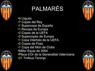 PALMARÉS 6  Lligues 7  Copes del Rey 1  Supercopa de España 1  Recopa de Europa 2  Copes de la UEFA 2  Supercopes de Europa 1  Copa Intertoto de la UEFA 2  Copes de Fires 1  Copa del Mon de Clubs Millor Equip de 2004 Placa d’Or de la Generalitat Valenciana 21  Trofeus Taronja 