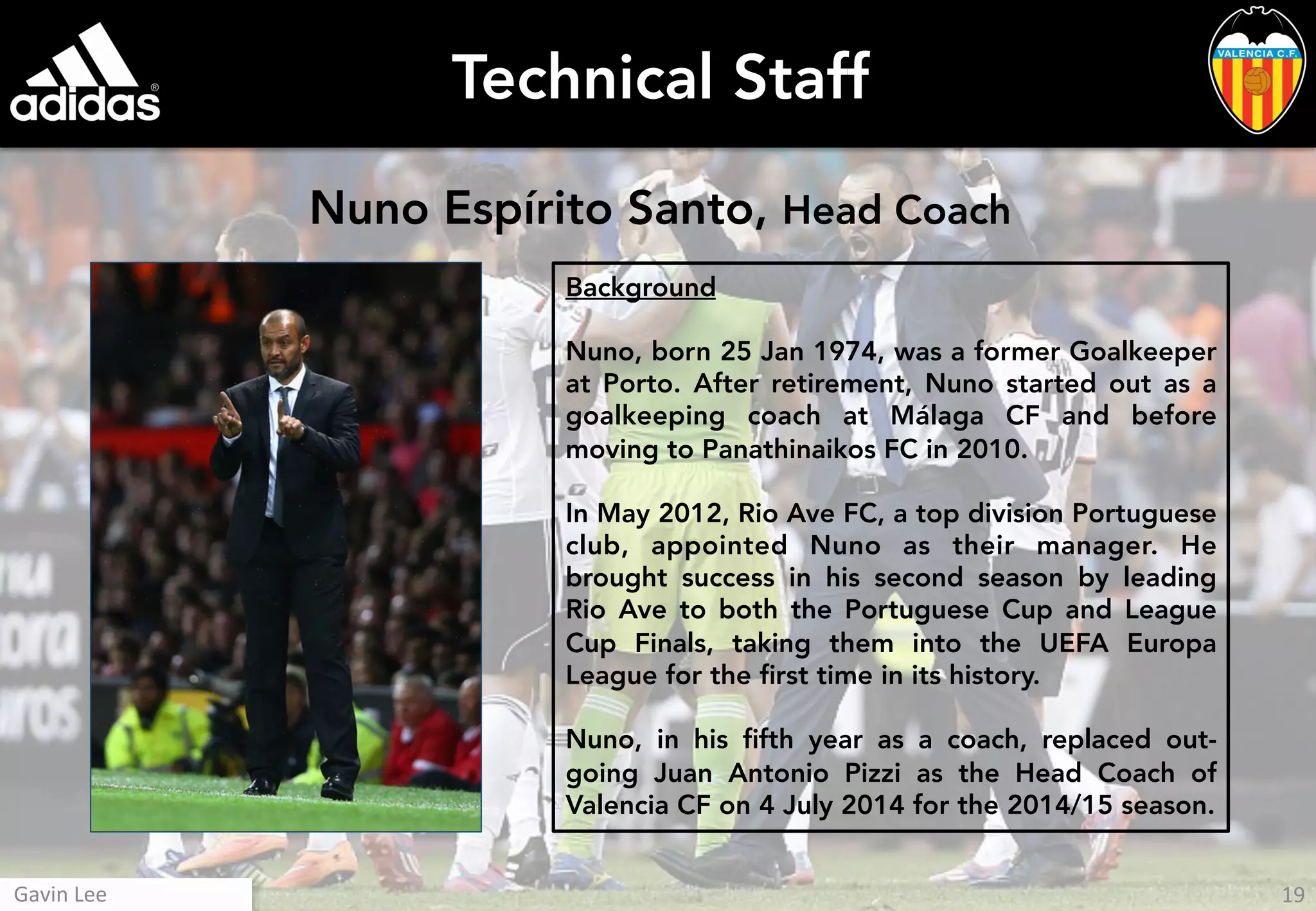 Technical Staff
Nuno Espírito Santo, Head Coach
Background
Nuno, born 25 Jan 1974, was a former Goalkeeper
at Porto. After retirement, Nuno started out as a
goalkeeping coach at Málaga CF and before
moving to Panathinaikos FC in 2010.
In May 2012, Rio Ave FC, a top division Portuguese
club, appointed Nuno as their manager. He
brought success in his second season by leading
Rio Ave to both the Portuguese Cup and League
Cup Finals, taking them into the UEFA Europa
League for the ﬁrst time in its history.
Nuno, in his ﬁfth year as a coach, replaced out-
going Juan Antonio Pizzi as the Head Coach of
Valencia CF on 4 July 2014 for the 2014/15 season.
19	
  Gavin	
  Lee	
  
 