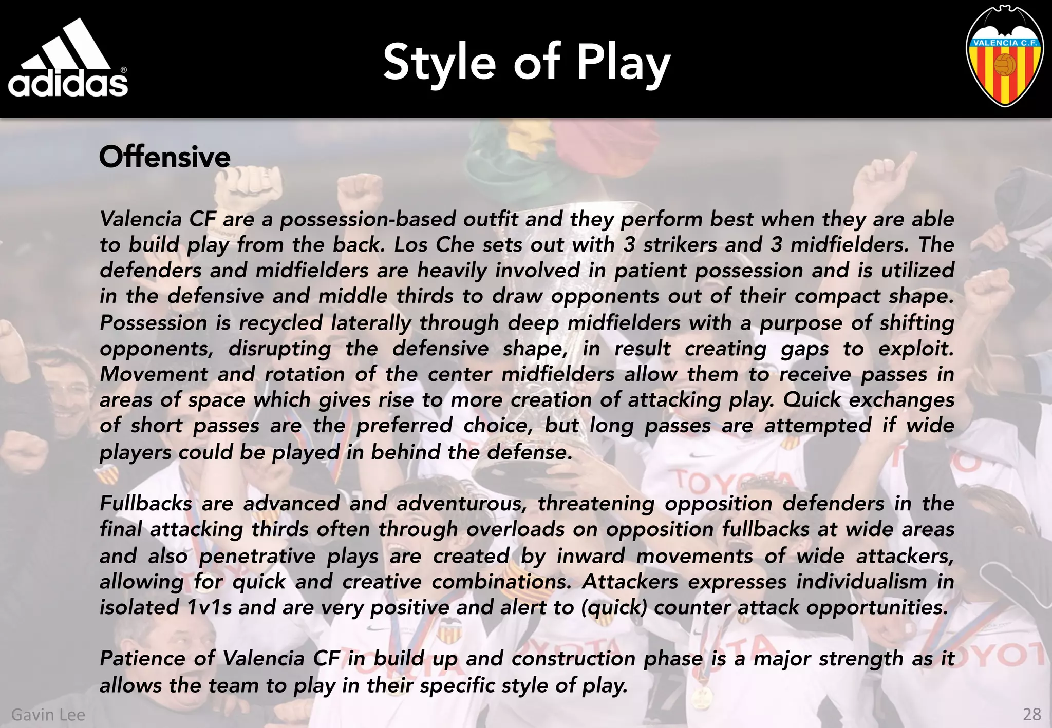 Style of Play
Offensive
Valencia CF are a possession-based outfit and they perform best when they are able
to build play from the back. Los Che sets out with 3 strikers and 3 midfielders. The
defenders and midfielders are heavily involved in patient possession and is utilized
in the defensive and middle thirds to draw opponents out of their compact shape.
Possession is recycled laterally through deep midfielders with a purpose of shifting
opponents, disrupting the defensive shape, in result creating gaps to exploit.
Movement and rotation of the center midfielders allow them to receive passes in
areas of space which gives rise to more creation of attacking play. Quick exchanges
of short passes are the preferred choice, but long passes are attempted if wide
players could be played in behind the defense.
Fullbacks are advanced and adventurous, threatening opposition defenders in the
final attacking thirds often through overloads on opposition fullbacks at wide areas
and also penetrative plays are created by inward movements of wide attackers,
allowing for quick and creative combinations. Attackers expresses individualism in
isolated 1v1s and are very positive and alert to (quick) counter attack opportunities.
Patience of Valencia CF in build up and construction phase is a major strength as it
allows the team to play in their specific style of play.
28	
  Gavin	
  Lee	
  
 