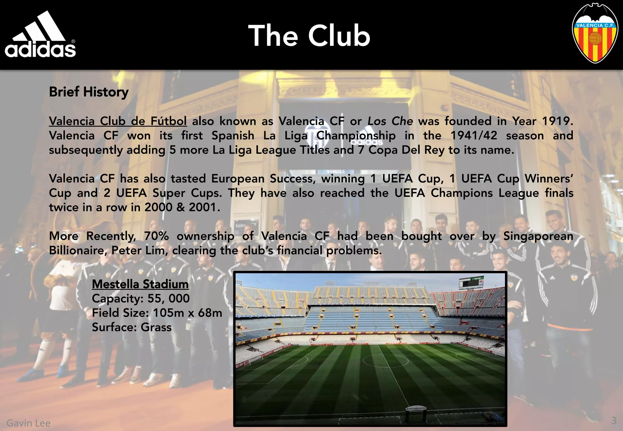 The Club
Brief History
Valencia Club de Fútbol also known as Valencia CF or Los Che was founded in Year 1919.
Valencia CF won its ﬁrst Spanish La Liga Championship in the 1941/42 season and
subsequently adding 5 more La Liga League Titles and 7 Copa Del Rey to its name.
Valencia CF has also tasted European Success, winning 1 UEFA Cup, 1 UEFA Cup Winners’
Cup and 2 UEFA Super Cups. They have also reached the UEFA Champions League ﬁnals
twice in a row in 2000 & 2001.
More Recently, 70% ownership of Valencia CF had been bought over by Singaporean
Billionaire, Peter Lim, clearing the club’s ﬁnancial problems.
Mestella Stadium
Capacity: 55, 000
Field Size: 105m x 68m
Surface: Grass
3	
  Gavin	
  Lee	
  
 