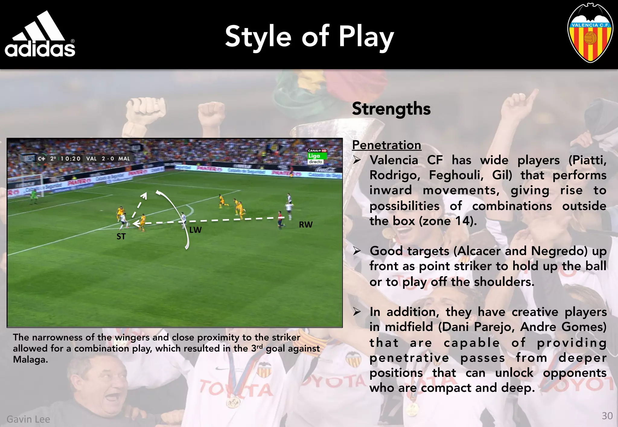 Style of Play
Strengths
Penetration
Ø  Valencia CF has wide players (Piatti,
Rodrigo, Feghouli, Gil) that performs
inward movements, giving rise to
possibilities of combinations outside
the box (zone 14).
Ø  Good targets (Alcacer and Negredo) up
front as point striker to hold up the ball
or to play off the shoulders.
Ø  In addition, they have creative players
in midﬁeld (Dani Parejo, Andre Gomes)
that are capable of providing
penetrative passes from deeper
positions that can unlock opponents
who are compact and deep.
The narrowness of the wingers and close proximity to the striker
allowed for a combination play, which resulted in the 3rd goal against
Malaga.
ST	
  
RW	
  
LW	
  
30	
  Gavin	
  Lee	
  
 
